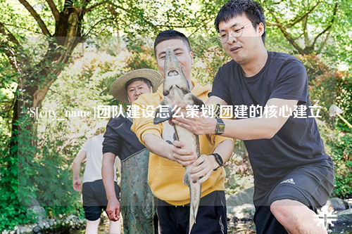 珠海团队建设怎么策划 团建的核心建立